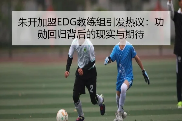 朱开加盟EDG教练组引发热议：功勋回归背后的现实与期待